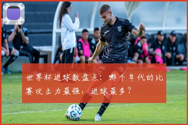 世界杯进球数盘点：哪个年代的比赛攻击力最强，进球最多？