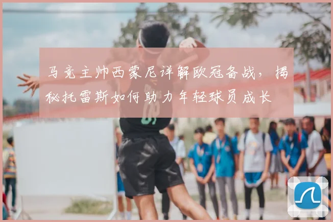 马竞主帅西蒙尼详解欧冠备战，揭秘托雷斯如何助力年轻球员成长