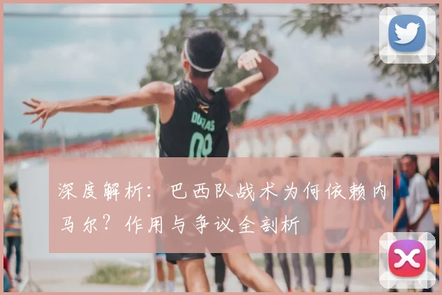 深度解析：巴西队战术为何依赖内马尔？作用与争议全剖析