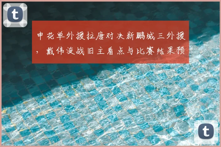 申花单外援拉唐对决新鹏城三外援，戴伟浚战旧主看点与比赛结果预测分析